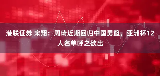 港联证券 宋翔：周琦近期回归中国男篮，亚洲杯12人名单呼之欲出