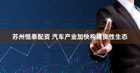 苏州恒泰配资 汽车产业加快构建良性生态