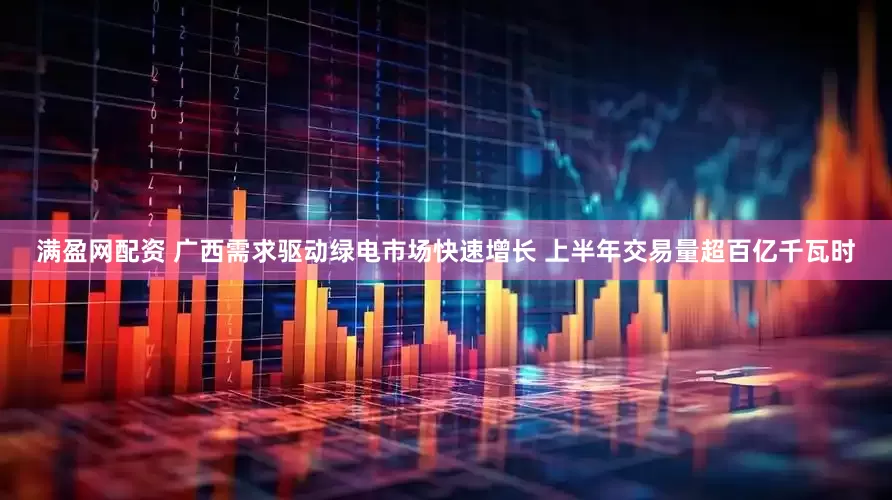 满盈网配资 广西需求驱动绿电市场快速增长 上半年交易量超百亿千瓦时