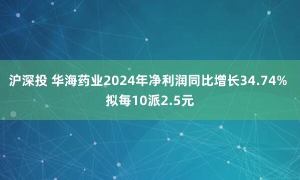 沪深投 华海药业2024年净利润同比增长34.74% 拟每10派2.5元
