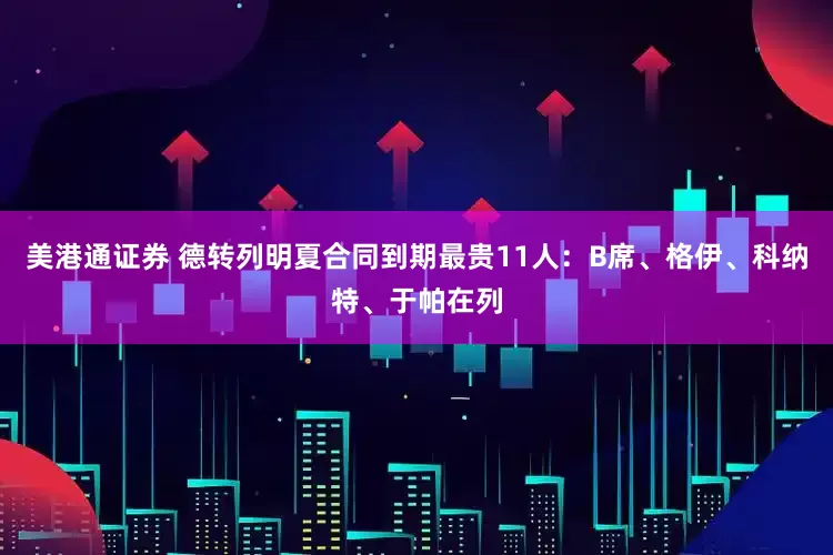 美港通证券 德转列明夏合同到期最贵11人：B席、格伊、科纳特、于帕在列
