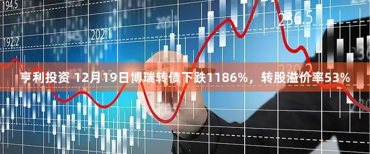 亨利投资 12月19日博瑞转债下跌1186%，转股溢价率53%