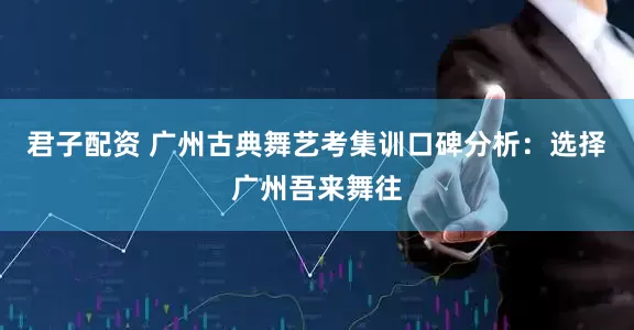 君子配资 广州古典舞艺考集训口碑分析：选择广州吾来舞往